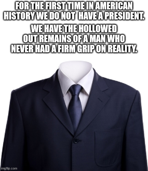 Stop trying compare Biden to Trump and just take a good look at Biden.  Biden is awful.  You can't get much worse than him. | FOR THE FIRST TIME IN AMERICAN HISTORY WE DO NOT  HAVE A PRESIDENT. WE HAVE THE HOLLOWED OUT REMAINS OF A MAN WHO NEVER HAD A FIRM GRIP ON REALITY. | image tagged in empty suit,hollowed out remains,no president | made w/ Imgflip meme maker