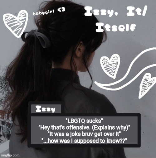 Izzy | "LBGTQ sucks"
"Hey that's offensive. (Explains why)"
"It was a joke bruv get over it"
"...how was I supposed to know??" | image tagged in izzy | made w/ Imgflip meme maker