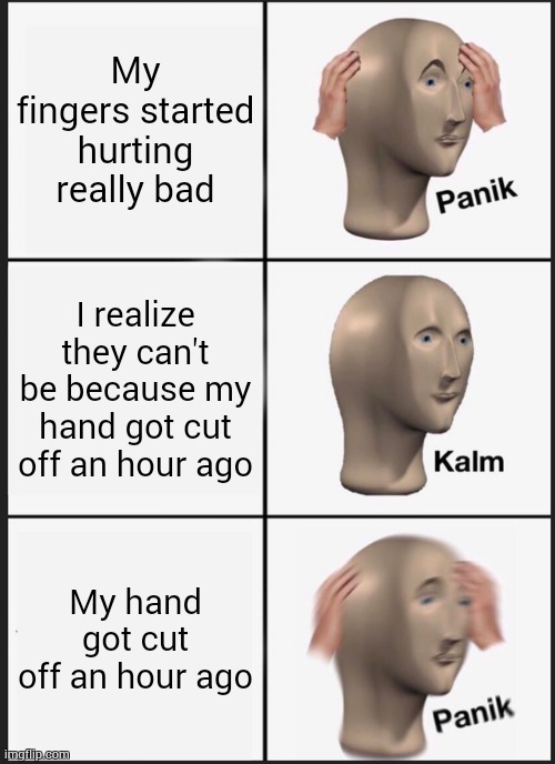 (my hand isn't cut off, it's a joke. that should be obvious, just making sure.) | My fingers started hurting really bad; I realize they can't be because my hand got cut off an hour ago; My hand got cut off an hour ago | image tagged in memes,panik kalm panik | made w/ Imgflip meme maker