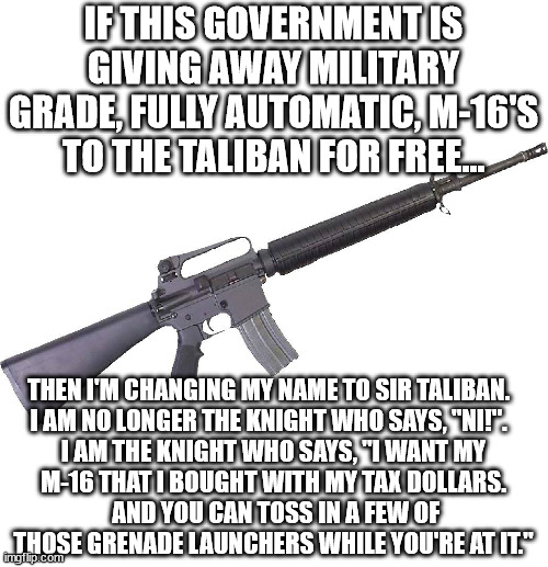 Don't we deserve the first pick of that abandoned military hardware?  We love America, the Taliban does not. | IF THIS GOVERNMENT IS GIVING AWAY MILITARY GRADE, FULLY AUTOMATIC, M-16'S TO THE TALIBAN FOR FREE... THEN I'M CHANGING MY NAME TO SIR TALIBAN.  

I AM NO LONGER THE KNIGHT WHO SAYS, "NI!".  
I AM THE KNIGHT WHO SAYS, "I WANT MY M-16 THAT I BOUGHT WITH MY TAX DOLLARS.  AND YOU CAN TOSS IN A FEW OF THOSE GRENADE LAUNCHERS WHILE YOU'RE AT IT." | image tagged in m 16,free millitary hardware,taliban will use it against us | made w/ Imgflip meme maker