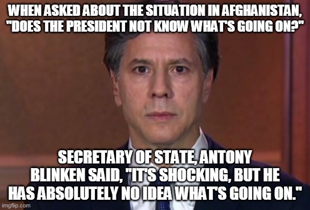See the link in the comments and tell me my translation is incorrect. | WHEN ASKED ABOUT THE SITUATION IN AFGHANISTAN, "DOES THE PRESIDENT NOT KNOW WHAT'S GOING ON?"; SECRETARY OF STATE, ANTONY BLINKEN SAID, "IT'S SHOCKING, BUT HE HAS ABSOLUTELY NO IDEA WHAT'S GOING ON." | image tagged in joe biden,afghanistan,surprised wallace | made w/ Imgflip meme maker