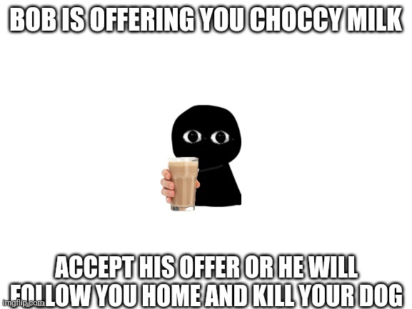 Just... Just do it | BOB IS OFFERING YOU CHOCCY MILK; ACCEPT HIS OFFER OR HE WILL FOLLOW YOU HOME AND KILL YOUR DOG | image tagged in blank white template,fnf,choccy milk | made w/ Imgflip meme maker