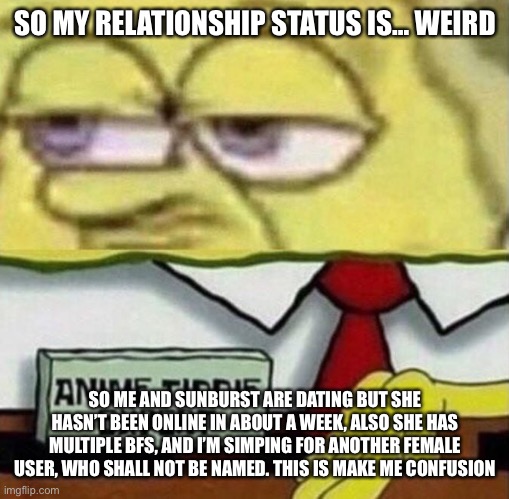 I miss you sunny | SO MY RELATIONSHIP STATUS IS… WEIRD; SO ME AND SUNBURST ARE DATING BUT SHE HASN’T BEEN ONLINE IN ABOUT A WEEK, ALSO SHE HAS MULTIPLE BFS, AND I’M SIMPING FOR ANOTHER FEMALE USER, WHO SHALL NOT BE NAMED. THIS IS MAKE ME CONFUSION | image tagged in spongebob anime tiddie expert | made w/ Imgflip meme maker