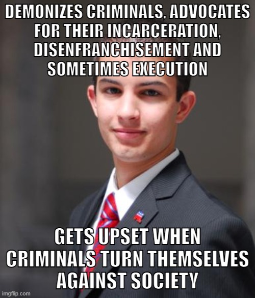 Conservatives and their policies create hardened criminals. #FreeThemAll | DEMONIZES CRIMINALS, ADVOCATES
FOR THEIR INCARCERATION,
DISENFRANCHISEMENT AND
SOMETIMES EXECUTION; GETS UPSET WHEN CRIMINALS TURN THEMSELVES
AGAINST SOCIETY | image tagged in college conservative,prison abolition,prisoners,criminals,criminal justice,conservative logic | made w/ Imgflip meme maker