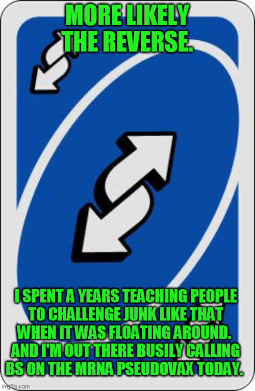uno reverse card | MORE LIKELY THE REVERSE. I SPENT A YEARS TEACHING PEOPLE 
TO CHALLENGE JUNK LIKE THAT 
WHEN IT WAS FLOATING AROUND.  
AND I'M OUT THERE BUSI | image tagged in uno reverse card | made w/ Imgflip meme maker