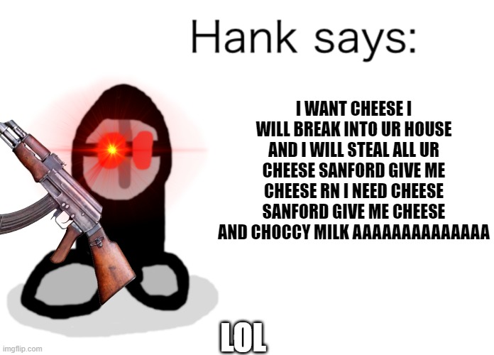 What in the friggin' world | I WANT CHEESE I WILL BREAK INTO UR HOUSE AND I WILL STEAL ALL UR CHEESE SANFORD GIVE ME CHEESE RN I NEED CHEESE SANFORD GIVE ME CHEESE AND CHOCCY MILK AAAAAAAAAAAAAA; LOL | image tagged in hank says,memes,dank memes,funny,madness combat,no | made w/ Imgflip meme maker