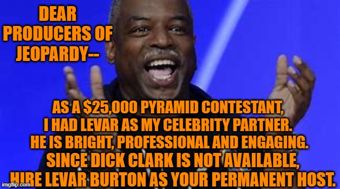 What is, "The best decision they will ever make?" | DEAR PRODUCERS OF JEOPARDY--; AS A $25,000 PYRAMID CONTESTANT, I HAD LEVAR AS MY CELEBRITY PARTNER.  HE IS BRIGHT, PROFESSIONAL AND ENGAGING. SINCE DICK CLARK IS NOT AVAILABLE, HIRE LEVAR BURTON AS YOUR PERMANENT HOST. | image tagged in television | made w/ Imgflip meme maker