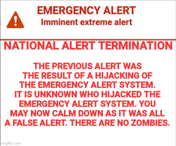 Plot twist: the EAS was hijacked and so a zombie alert message played |  THE PREVIOUS ALERT WAS THE RESULT OF A HIJACKING OF THE EMERGENCY ALERT SYSTEM. IT IS UNKNOWN WHO HIJACKED THE EMERGENCY ALERT SYSTEM. YOU MAY NOW CALM DOWN AS IT WAS ALL A FALSE ALERT. THERE ARE NO ZOMBIES. NATIONAL ALERT TERMINATION | image tagged in emergency alert | made w/ Imgflip meme maker
