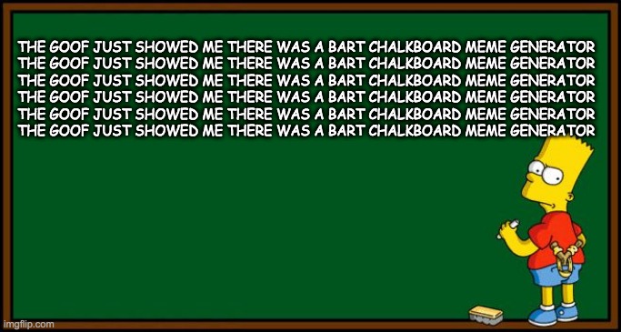 Bart Simpson - chalkboard | THE GOOF JUST SHOWED ME THERE WAS A BART CHALKBOARD MEME GENERATOR
THE GOOF JUST SHOWED ME THERE WAS A BART CHALKBOARD MEME GENERATOR
THE GOOF JUST SHOWED ME THERE WAS A BART CHALKBOARD MEME GENERATOR
THE GOOF JUST SHOWED ME THERE WAS A BART CHALKBOARD MEME GENERATOR
THE GOOF JUST SHOWED ME THERE WAS A BART CHALKBOARD MEME GENERATOR
THE GOOF JUST SHOWED ME THERE WAS A BART CHALKBOARD MEME GENERATOR | image tagged in bart simpson - chalkboard | made w/ Imgflip meme maker