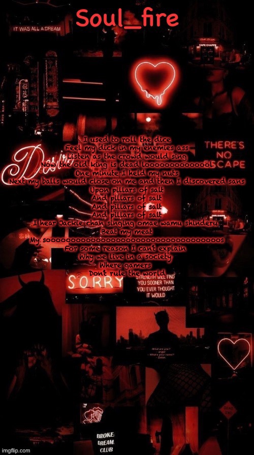 Soul_fires black red announcement temp ty bean | I used to roll the dice
Feel my dick in my enemies ass
Listen as the crowd would sing
Now the old king is dead loooooooooooool
One minute I held my nuts
Next my balls would close on me and then I discovered sans
Upon pillars of salt
And pillars of salt
And pillars of salt
And pillars of salt
I hear Jackie chan singing omae wamu shinderu 
Beat my meat
My sooooooooooooooooooooooooooooooooooos
For some reason I can’t explain 
Why we live in a society 
Where gamers 
Don’t rule the world | image tagged in soul_fires black red announcement temp ty bean | made w/ Imgflip meme maker