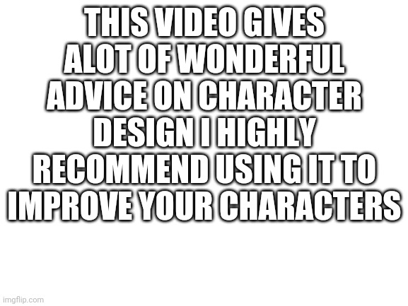 https://m.youtube.com/watch?v=8wm9ti-gzLM | THIS VIDEO GIVES ALOT OF WONDERFUL ADVICE ON CHARACTER DESIGN I HIGHLY RECOMMEND USING IT TO IMPROVE YOUR CHARACTERS | image tagged in blank white template | made w/ Imgflip meme maker