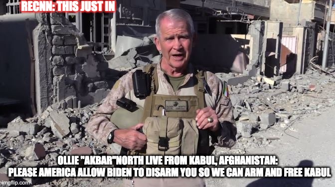 ollie akbar north - rohb/rupe | RECNN: THIS JUST IN; OLLIE "AKBAR"NORTH LIVE FROM KABUL, AFGHANISTAN:  
PLEASE AMERICA ALLOW BIDEN TO DISARM YOU SO WE CAN ARM AND FREE KABUL | image tagged in oliver north,kabul,afghanistan,treason | made w/ Imgflip meme maker