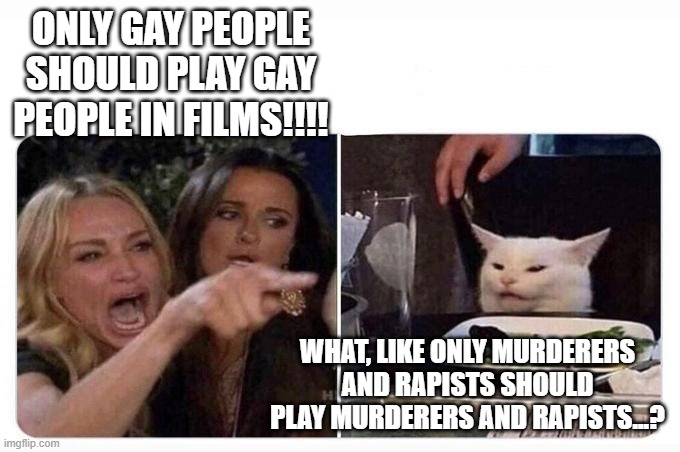It's called acting | ONLY GAY PEOPLE SHOULD PLAY GAY PEOPLE IN FILMS!!!! WHAT, LIKE ONLY MURDERERS AND RAPISTS SHOULD PLAY MURDERERS AND RAPISTS...? | image tagged in woman shouting at cat | made w/ Imgflip meme maker