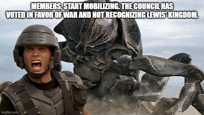 Mobilization will take a few days. | MEMBERS. START MOBILIZING. THE COUNCIL HAS VOTED IN FAVOR OF WAR AND NOT RECOGNIZING LEWIS' KINGDOM. | image tagged in starship troopers | made w/ Imgflip meme maker