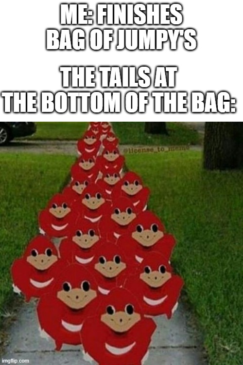 Ugandan knuckles army |  ME: FINISHES BAG OF JUMPY'S; THE TAILS AT THE BOTTOM OF THE BAG: | image tagged in ugandan knuckles army | made w/ Imgflip meme maker