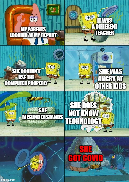 My parents STILL wouldn't believe me | IT WAS A DIFFERENT TEACHER; MY PARENTS LOOKING AT MY REPORT; SHE COULDN'T USE THE COMPUTER PROPERLY; SHE WAS ANGRY AT OTHER KIDS; SHE DOES NOT KNOW TECHNOLOGY; SHE MISUNDERSTANDS; SHE GOT COVID | image tagged in spongebob shows patrick garbage,funny,fun,so true | made w/ Imgflip meme maker
