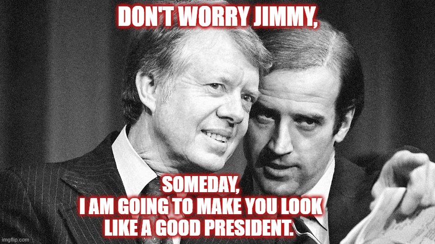 The one time Biden actually did what he said he would do! | DON'T WORRY JIMMY, SOMEDAY,
 I AM GOING TO MAKE YOU LOOK LIKE A GOOD PRESIDENT. | image tagged in jimmy carter,biden | made w/ Imgflip meme maker