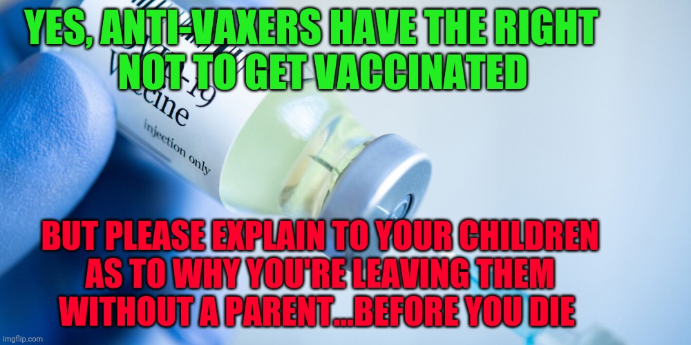 Covid vaccine | YES, ANTI-VAXERS HAVE THE RIGHT                     NOT TO GET VACCINATED; BUT PLEASE EXPLAIN TO YOUR CHILDREN               AS TO WHY YOU'RE LEAVING THEM                      WITHOUT A PARENT...BEFORE YOU DIE | image tagged in covid vaccine | made w/ Imgflip meme maker