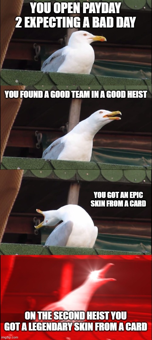 luck 5000 | YOU OPEN PAYDAY 2 EXPECTING A BAD DAY; YOU FOUND A GOOD TEAM IN A GOOD HEIST; YOU GOT AN EPIC SKIN FROM A CARD; ON THE SECOND HEIST YOU GOT A LEGENDARY SKIN FROM A CARD | image tagged in memes,inhaling seagull | made w/ Imgflip meme maker