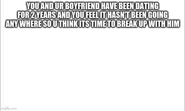 white background | YOU AND UR BOYFRIEND HAVE BEEN DATING FOR 2 YEARS AND YOU FEEL IT HASN'T BEEN GOING ANY WHERE SO U THINK ITS TIME TO BREAK UP WITH HIM | image tagged in white background | made w/ Imgflip meme maker