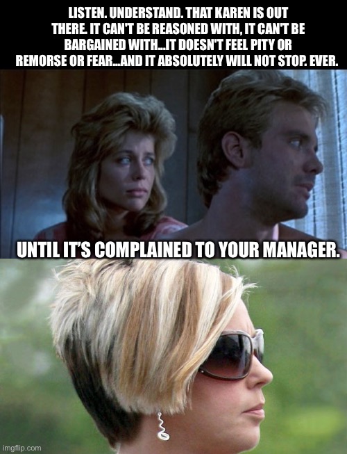 Karenator | LISTEN. UNDERSTAND. THAT KAREN IS OUT THERE. IT CAN'T BE REASONED WITH, IT CAN'T BE BARGAINED WITH...IT DOESN'T FEEL PITY OR REMORSE OR FEAR...AND IT ABSOLUTELY WILL NOT STOP. EVER. UNTIL IT’S COMPLAINED TO YOUR MANAGER. | image tagged in karen,terminator,offended,memes | made w/ Imgflip meme maker