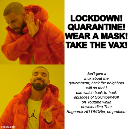 AYEE | LOCKDOWN!
QUARANTINE!
WEAR A MASK!
TAKE THE VAX! don't give a fnck about the government, hack the neighbors wifi so that I can watch back-to-back episodes of SSSniperWolf on Youtube while downloading Thor Ragnarok HD DVDRip, no problem | image tagged in memes,drake hotline bling | made w/ Imgflip meme maker