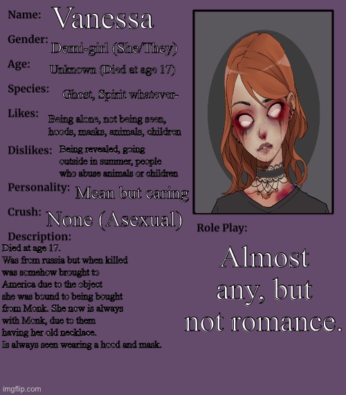 One of my main ocs. |  Vanessa; Demi-girl (She/They); Unknown (Died at age 17); Ghost, Spirit whatever-; Being alone, not being seen, hoods, masks, animals, children; Being revealed, going outside in summer, people who abuse animals or children; Mean but caring; None (Asexual); Almost any, but not romance. Died at age 17. Was from russia but when killed was somehow brought to America due to the object she was bound to being bought from Monk. She now is always with Monk, due to them having her old necklace.
Is always seen wearing a hood and mask. | image tagged in rp stream oc showcase | made w/ Imgflip meme maker