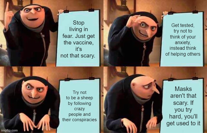 living in fear | Stop living in fear. Just get the vaccine, it's not that scary. Get tested, try not to think of your anxiety, instead think of helping others; Try not to be a sheep by following crazy people and their conspiracies; Masks aren't that scary. If you try hard, you'll get used to it | image tagged in memes,gru's plan | made w/ Imgflip meme maker