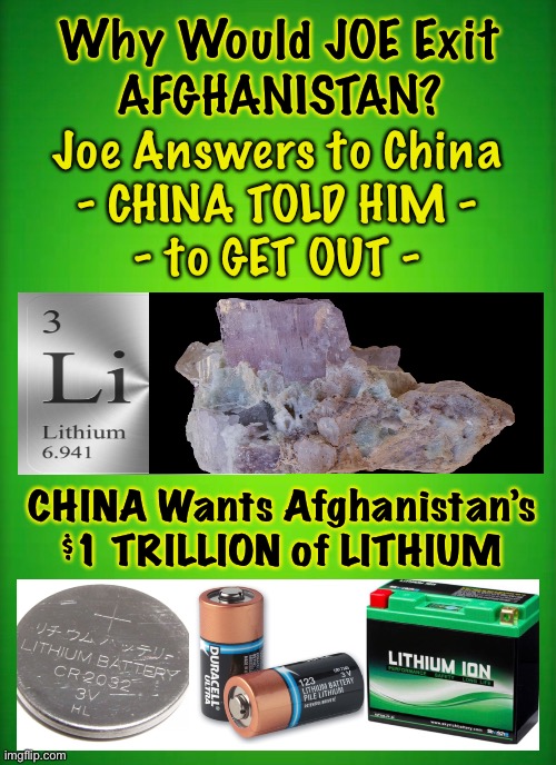 Ahhh…. THAT makes sense | Why Would JOE Exit
AFGHANISTAN? Joe Answers to China
- CHINA TOLD HIM -
- to GET OUT -; CHINA Wants Afghanistan’s
$1 TRILLION of LITHIUM | image tagged in biden loves money hates america,dems are marxists,power money control,chinas puppet,beholden to china | made w/ Imgflip meme maker