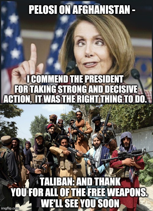 It Will Circle Back | ‪PELOSI ON AFGHANISTAN -; ‪I COMMEND THE PRESIDENT
 FOR TAKING STRONG AND DECISIVE ACTION,  IT WAS THE RIGHT THING TO DO. TALIBAN: AND THANK YOU FOR ALL OF THE FREE WEAPONS. 
WE'LL SEE YOU SOON | image tagged in nancy pelosi,biden,liberals,afghanistan,taliban,democrats | made w/ Imgflip meme maker