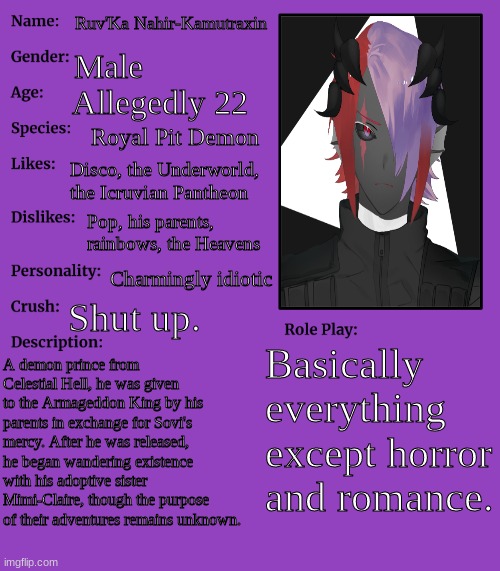 Decided to make some things about Ruv'Ka clear, since from now on he'll be one of my three main OCs. | Ruv'Ka Nahir-Kamutraxin; Male; Allegedly 22; Royal Pit Demon; Disco, the Underworld, the Icruvian Pantheon; Pop, his parents, rainbows, the Heavens; Charmingly idiotic; Shut up. Basically everything except horror and romance. A demon prince from Celestial Hell, he was given to the Armageddon King by his parents in exchange for Sovi's mercy. After he was released, he began wandering existence with his adoptive sister Mimi-Claire, though the purpose of their adventures remains unknown. | image tagged in rp stream oc showcase | made w/ Imgflip meme maker