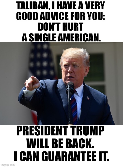 Taliban, spread this meme! | TALIBAN, I HAVE A VERY 
GOOD ADVICE FOR YOU: 
DON’T HURT 
A SINGLE AMERICAN. PRESIDENT TRUMP 
WILL BE BACK. 
I CAN GUARANTEE IT. | image tagged in respect,president trump,donald trump,trump,this is america,americans | made w/ Imgflip meme maker