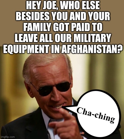 Biden The Name That Forever Will Mean Coward | HEY JOE, WHO ELSE BESIDES YOU AND YOUR FAMILY GOT PAID TO LEAVE ALL OUR MILITARY EQUIPMENT IN AFGHANISTAN? Cha-ching | image tagged in coward joe biden,worthless idiot that the lamestream media,and big tech helped put into office | made w/ Imgflip meme maker