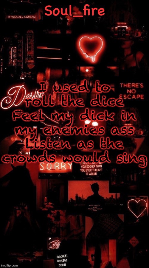 Soul_fires black red announcement temp ty bean | I used to roll the dice
Feel my dick in my enemies ass
Listen as the crowds would sing | image tagged in soul_fires black red announcement temp ty bean | made w/ Imgflip meme maker