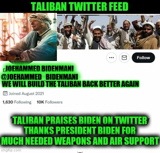 Taliban praise biden | TALIBAN TWITTER FEED; JOEHAMMED BIDENMANI
@JOEHAMMED_BIDENMANI; WE WILL BUILD THE TALIBAN BACK BETTER AGAIN; TALIBAN PRAISES BIDEN ON TWITTER
THANKS PRESIDENT BIDEN FOR MUCH NEEDED WEAPONS AND AIR SUPPORT | image tagged in creepy joe biden,taliban,joe biden | made w/ Imgflip meme maker