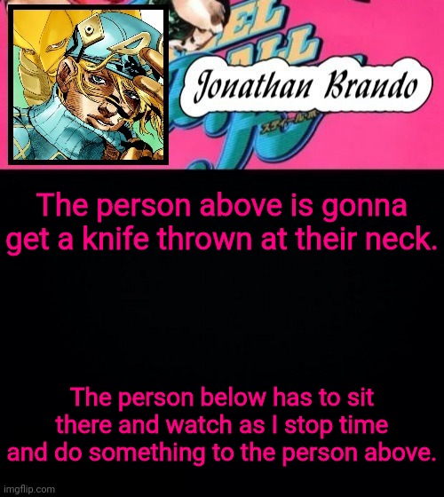 Jonathan's Steel Ball Run | The person above is gonna get a knife thrown at their neck. The person below has to sit there and watch as I stop time and do something to the person above. | image tagged in jonathan's steel ball run | made w/ Imgflip meme maker