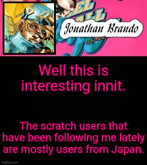 Jonathan's Steel Ball Run | Well this is interesting innit. The scratch users that have been following me lately are mostly users from Japan. | image tagged in jonathan's steel ball run | made w/ Imgflip meme maker