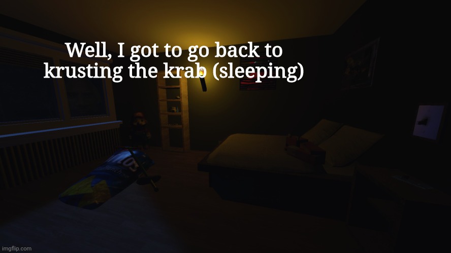 night gamers | Well, I got to go back to krusting the krab (sleeping); It kills me not to know this
But I've all but just forgotten
What the colour of her eyes were
And her scars or how she got them
As the telling signs of age rain down
A single tear is dropping
Through the valleys of an aging face
That this world has forgotten
There is no reconciliation
That will put me in my place
And there is no time like the present
To drink these draining seconds
But seldom do these words ring true
When I'm constantly failing you
Walls that we just can't break through
Until we disappear
So tell me now
If this ain't love then how do we get out?
'Cause I don't know
That's when she said
"I don't hate you boy
I just want to save you
While there's still something left to save"
That's when I told her, "I love you girl
But I'm not the answer
For the questions that you still have"
And the day pressed on like crushing weights
For no man does it ever wait
Like memories of dying days
That deafen us like hurricanes
Bathed in flames we held the brand
Uncurled the fingers in your hand
Pressed into the flesh like sand
Now do you understand?
So tell me now
If this ain't love then how do we get out?
'Cause I don't know
That's when she said
"I don't hate you boy
I just want to save you
While there's still something left to save"
That's when I told her, "I love you girl
But I'm not the answer
For the questions that you still have"
One thousand miles away
There's nothing left to say
But so much left that I don't know
We never had a choice
This world is too much noise
It takes me under
It takes me under once again
I don't hate you
I don't hate you, no
So tell me now
If this ain't love then how do we get out?
'Cause I don't know
That's when she said
"I don't hate you boy
I just want to save you
While there's still something left to save"
That's when I told her, "I love you girl
But I'm not the answer
For the questions that you still have"
I don't hate you
I don't hate you
I don't hate you
I don't hate you, no | image tagged in night gamers | made w/ Imgflip meme maker