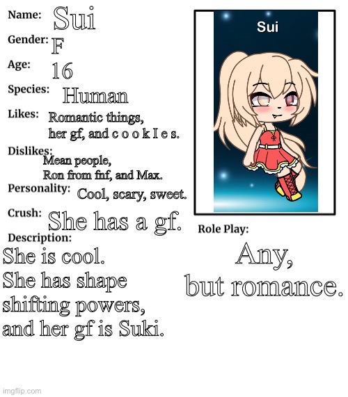 Sui | Sui; F; 16; Human; Romantic things, her gf, and c o o k I e s. Mean people, Ron from fnf, and Max. Cool, scary, sweet. She has a gf. Any, but romance. She is cool. She has shape shifting powers, and her gf is Suki. | image tagged in rp stream oc showcase | made w/ Imgflip meme maker