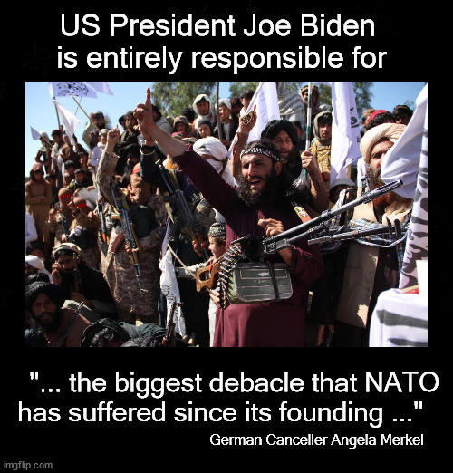 US President Joe Biden  is entirely responsible | US President Joe Biden 
is entirely responsible for; "... the biggest debacle that NATO 
has suffered since its founding ..."; German Canceller Angela Merkel | image tagged in afghanistan,biden,politics | made w/ Imgflip meme maker