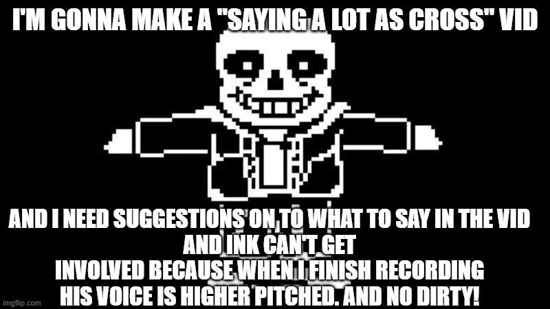 I need suggestions, please ;-; | I'M GONNA MAKE A "SAYING A LOT AS CROSS" VID; AND I NEED SUGGESTIONS ON TO WHAT TO SAY IN THE VID
AND INK CAN'T GET INVOLVED BECAUSE WHEN I FINISH RECORDING HIS VOICE IS HIGHER PITCHED. AND NO DIRTY! | image tagged in t pose sans | made w/ Imgflip meme maker