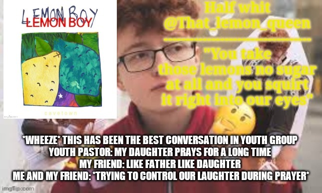 I timed it once.  It was around 3 minutes (I just happened to look at the time before and after prayer) | *WHEEZE* THIS HAS BEEN THE BEST CONVERSATION IN YOUTH GROUP 
YOUTH PASTOR: MY DAUGHTER PRAYS FOR A LONG TIME 
MY FRIEND: LIKE FATHER LIKE DAUGHTER 
ME AND MY FRIEND: *TRYING TO CONTROL OUR LAUGHTER DURING PRAYER* | image tagged in half whit | made w/ Imgflip meme maker