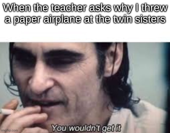 Oh no... | When the teacher asks why I threw a paper airplane at the twin sisters | image tagged in you wouldn't get it spacing,teacher | made w/ Imgflip meme maker