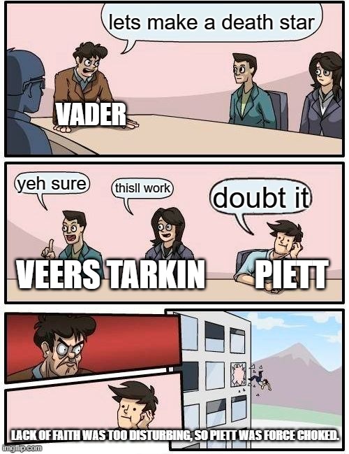 Boardroom Meeting Suggestion | lets make a death star; VADER; yeh sure; thisll work; doubt it; VEERS TARKIN        PIETT; LACK OF FAITH WAS TOO DISTURBING, SO PIETT WAS FORCE CHOKED. | image tagged in memes,boardroom meeting suggestion | made w/ Imgflip meme maker