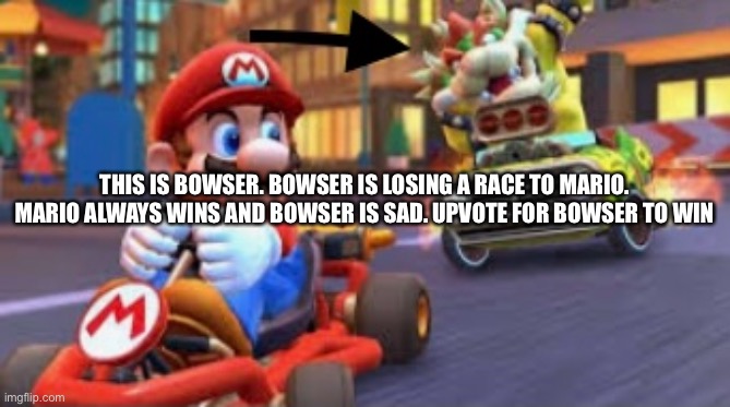 Do Bowser a favour | THIS IS BOWSER. BOWSER IS LOSING A RACE TO MARIO. MARIO ALWAYS WINS AND BOWSER IS SAD. UPVOTE FOR BOWSER TO WIN | image tagged in upvotes,mario,begging,bowser,help bowser | made w/ Imgflip meme maker