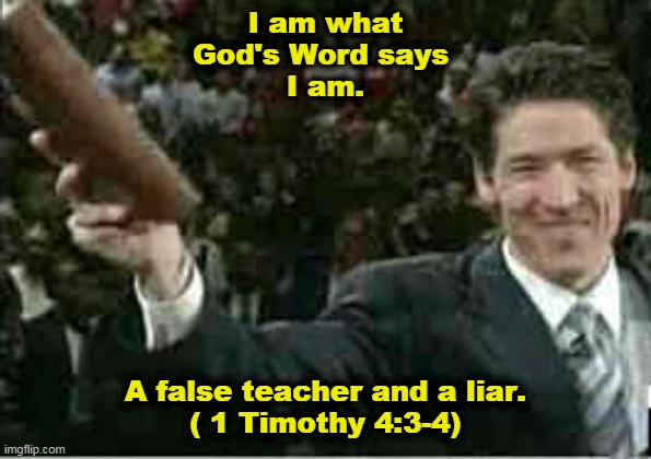 Joel Osteen, "I am what the Bible says I am." | I am what
God's Word says 
I am. A false teacher and a liar.
( 1 Timothy 4:3-4) | image tagged in joel osteen,false teacher,bible,your best life now,law of attraction,2 timothy 4 | made w/ Imgflip meme maker