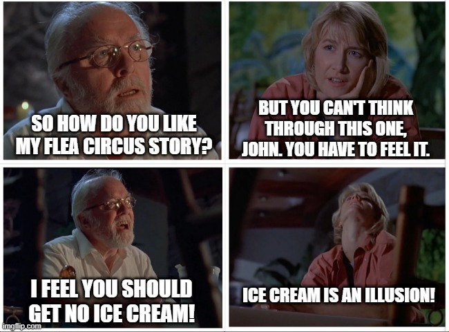 Hammond won't share | BUT YOU CAN'T THINK THROUGH THIS ONE, JOHN. YOU HAVE TO FEEL IT. SO HOW DO YOU LIKE MY FLEA CIRCUS STORY? ICE CREAM IS AN ILLUSION! I FEEL YOU SHOULD GET NO ICE CREAM! | image tagged in jurassic park,ice cream,flea circus | made w/ Imgflip meme maker