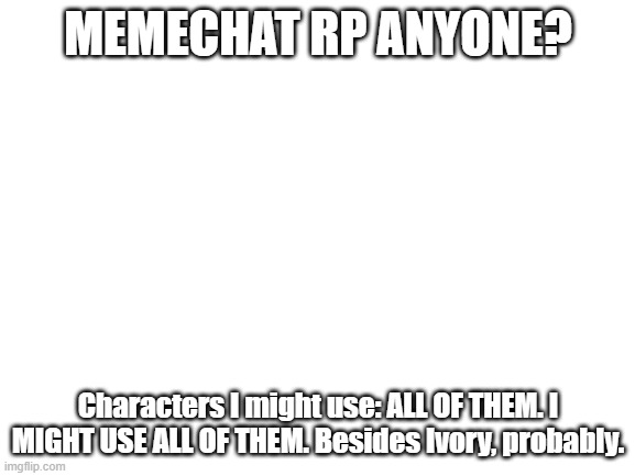 Blank White Template | MEMECHAT RP ANYONE? Characters I might use: ALL OF THEM. I MIGHT USE ALL OF THEM. Besides Ivory, probably. | image tagged in blank white template | made w/ Imgflip meme maker