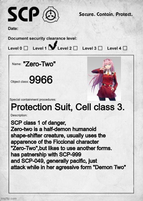 Zero is now an SCP (sorry for bad meme) | "Zero-Two"; 9966; Protection Suit, Cell class 3. SCP class 1 of danger, Zero-two is a half-demon humanoid shape-shifter creature, usually uses the apparence of the Ficcional character "Zero-Two",but likes to use another forms. 
has patnership with SCP-999 and SCP-049, generally pacific, just attack while in her agressive form "Demon Two" | image tagged in scp document,anime,darling in the franxx | made w/ Imgflip meme maker