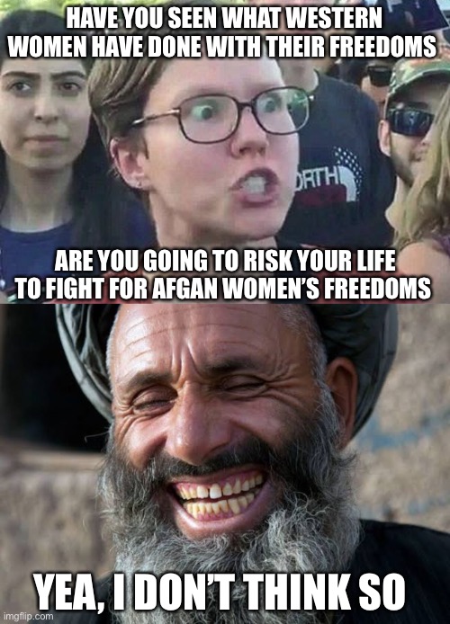 The ugly truth behind Afgan army collapse | HAVE YOU SEEN WHAT WESTERN WOMEN HAVE DONE WITH THEIR FREEDOMS; ARE YOU GOING TO RISK YOUR LIFE TO FIGHT FOR AFGAN WOMEN’S FREEDOMS; YEA, I DON’T THINK SO | image tagged in triggered liberal,taliban laugh | made w/ Imgflip meme maker